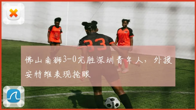 佛山南狮3-0完胜深圳青年人,外援安特维表现抢眼