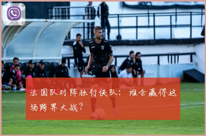 法国队对阵独行侠队:谁会赢得这场跨界大战?