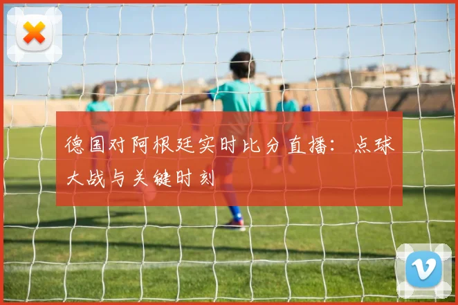 德国对阿根廷实时比分直播：点球大战与关键时刻