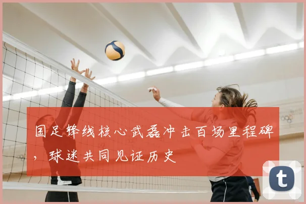 国足锋线核心武磊冲击百场里程碑,球迷共同见证历史