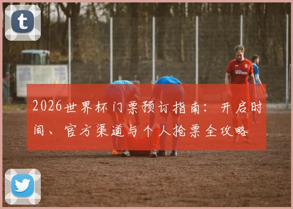 2026世界杯门票预订指南:开启时间、官方渠道与个人抢票全攻略