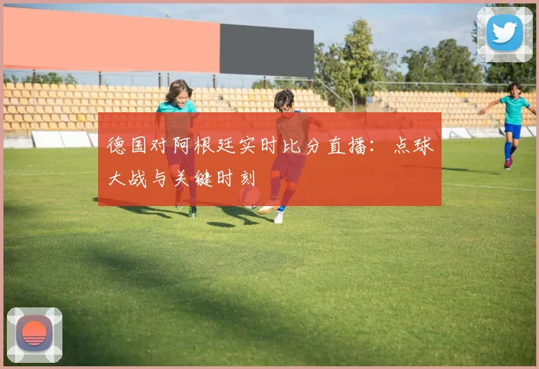 德国对阿根廷实时比分直播:点球大战与关键时刻