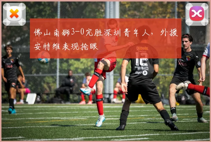 佛山南狮3-0完胜深圳青年人,外援安特维表现抢眼
