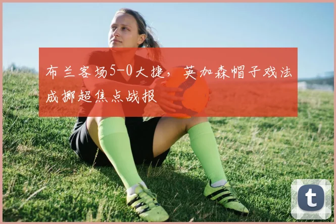布兰客场5-0大捷,英加森帽子戏法成挪超焦点战报