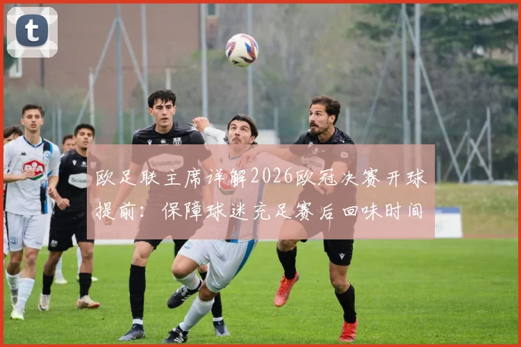 欧足联主席详解2026欧冠决赛开球提前:保障球迷充足赛后回味时间,回应赛程调整疑问