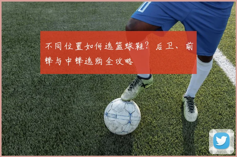 不同位置如何选篮球鞋?后卫、前锋与中锋选购全攻略