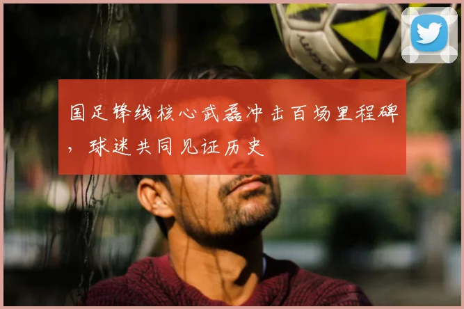 国足锋线核心武磊冲击百场里程碑,球迷共同见证历史