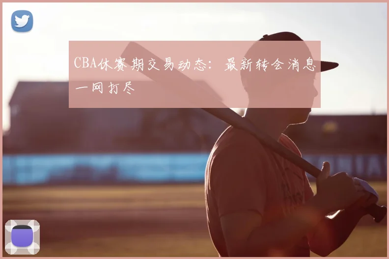 CBA休赛期交易动态：最新转会消息一网打尽